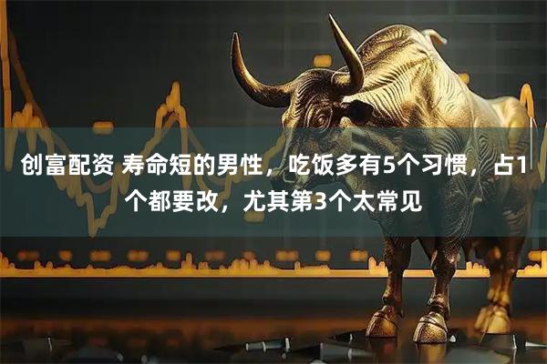 创富配资 寿命短的男性，吃饭多有5个习惯，占1个都要改，尤其第3个太常见