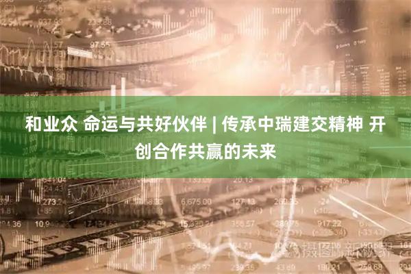 和业众 命运与共好伙伴 | 传承中瑞建交精神 开创合作共赢的未来