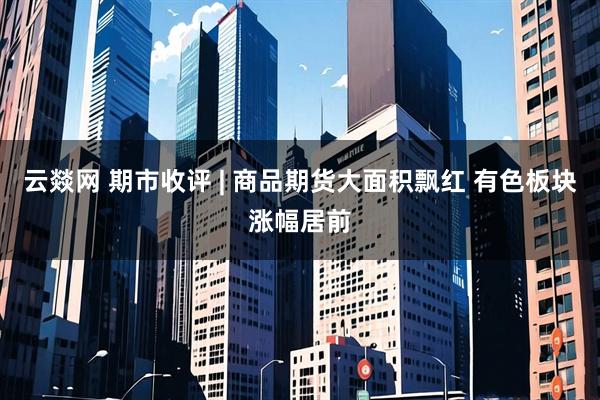 云燚网 期市收评 | 商品期货大面积飘红 有色板块涨幅居前