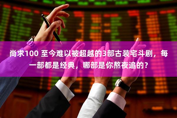 尚求100 至今难以被超越的3部古装宅斗剧，每一部都是经典，哪部是你熬夜追的？