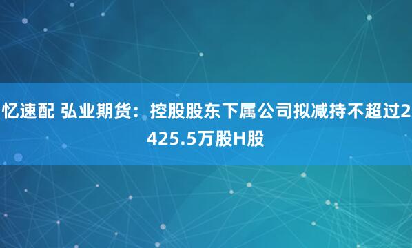 忆速配 弘业期货：控股股东下属公司拟减持不超过2425.5万股H股