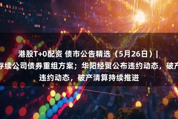 港股T+0配资 债市公告精选（5月26日）| 旭辉集团提出存续公司债券重组方案；华阳经贸公布违约动态，破产清算持续推进