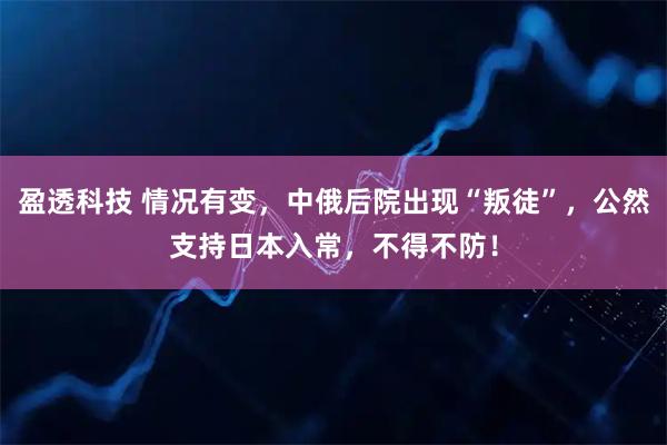 盈透科技 情况有变，中俄后院出现“叛徒”，公然支持日本入常，不得不防！