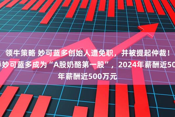 领牛策略 妙可蓝多创始人遭免职，并被提起仲裁！曾领导妙可蓝多成为“A股奶酪第一股”，2024年薪酬近500万元