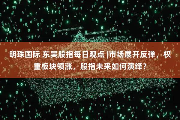 明珠国际 东吴股指每日观点 |市场展开反弹，权重板块领涨，股指未来如何演绎？
