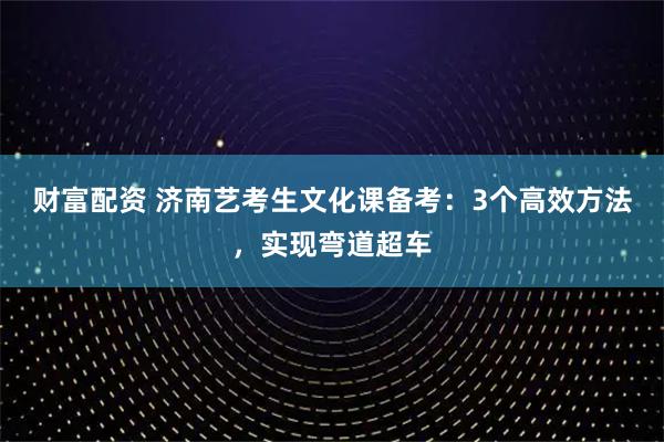 财富配资 济南艺考生文化课备考：3个高效方法，实现弯道超车