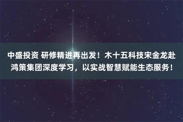 中盛投资 研修精进再出发！木十五科技宋金龙赴鸿策集团深度学习，以实战智慧赋能生态服务！