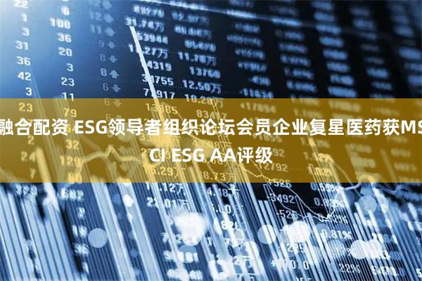 融合配资 ESG领导者组织论坛会员企业复星医药获MSCI ESG AA评级